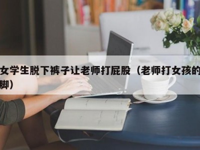 女学生脱下裤子让老师打屁股（老师打女孩的脚）