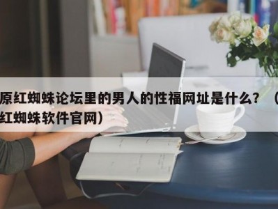 原红蜘蛛论坛里的男人的性福网址是什么？（红蜘蛛软件官网）