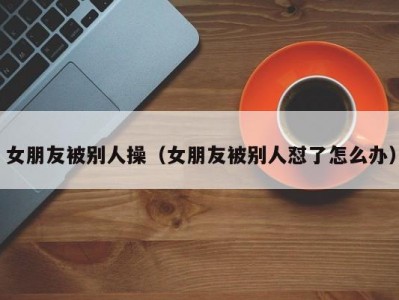 女朋友被别人操（女朋友被别人怼了怎么办）