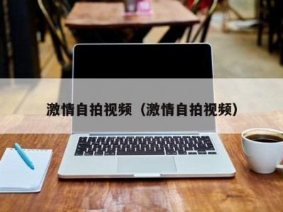 激情自拍视频（激情自拍视频）