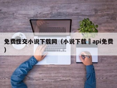 免费性交小说下载网（小说下载汅api免费）