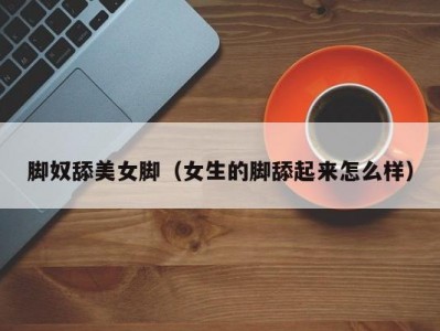 脚奴舔美女脚（女生的脚舔起来怎么样）