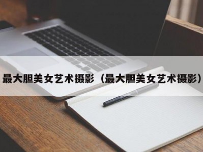 最大胆美女艺术摄影（最大胆美女艺术摄影）