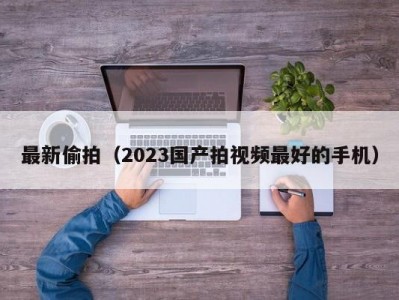 最新偷拍（2023国产拍视频最好的手机）