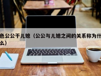 色公公干儿媳（公公与儿媳之间的关系称为什么）