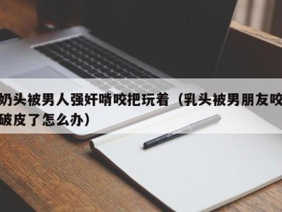 奶头被男人强奸啃咬把玩着（乳头被男朋友咬破皮了怎么办）