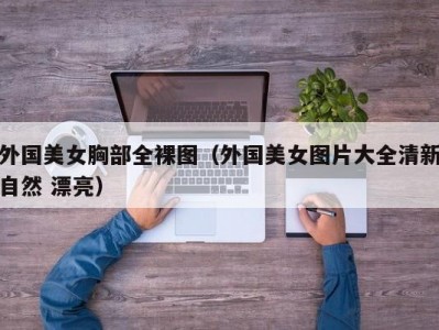 外国美女胸部全裸图（外国美女图片大全清新自然 漂亮）
