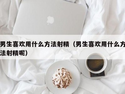 男生喜欢用什么方法射精（男生喜欢用什么方法射精呢）
