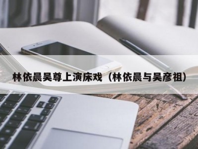 林依晨吴尊上演床戏（林依晨与吴彦祖）