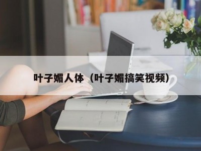 叶子媚人体（叶子媚搞笑视频）
