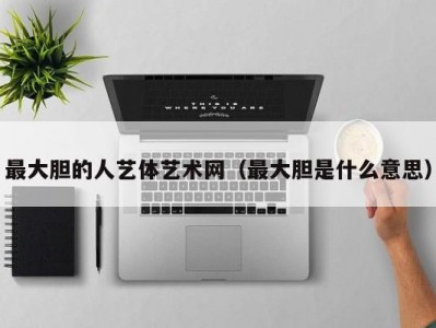 最大胆的人艺体艺术网（最大胆是什么意思）