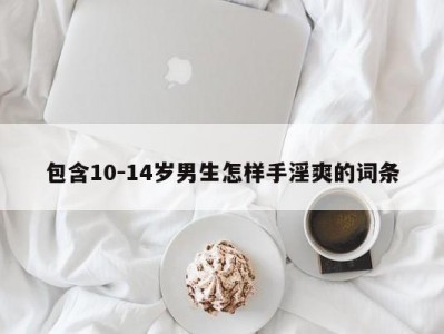 包含10-14岁男生怎样手淫爽的词条