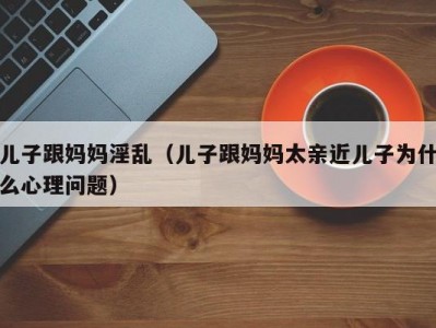 儿子跟妈妈淫乱（儿子跟妈妈太亲近儿子为什么心理问题）