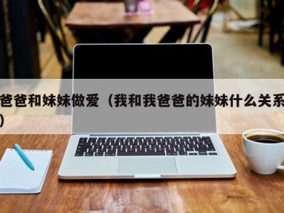 爸爸和妹妹做爱（我和我爸爸的妹妹什么关系）