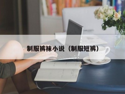 制服裤袜小说（制服短裤）