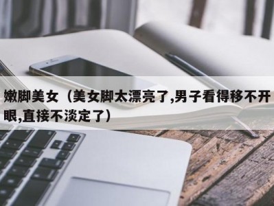 嫩脚美女（美女脚太漂亮了,男子看得移不开眼,直接不淡定了）