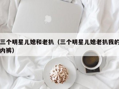 三个明星儿媳和老扒（三个明星儿媳老扒我的内裤）