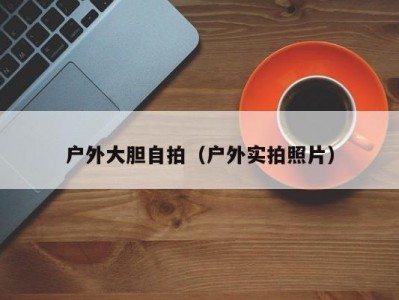 户外大胆自拍（户外实拍照片）