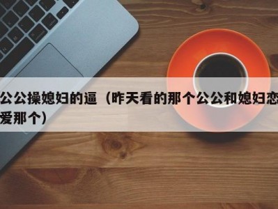 公公操媳妇的逼（昨天看的那个公公和媳妇恋爱那个）