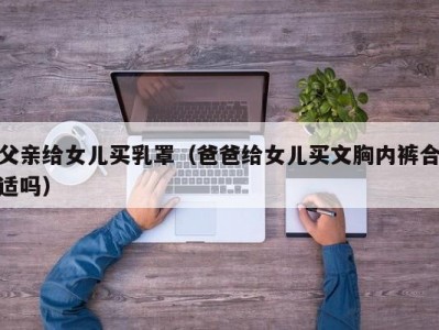 父亲给女儿买乳罩（爸爸给女儿买文胸内裤合适吗）