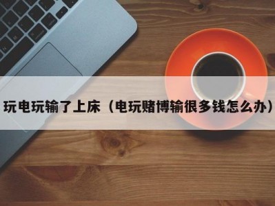 玩电玩输了上床（电玩赌博输很多钱怎么办）