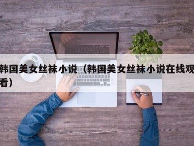 韩国美女丝袜小说（韩国美女丝袜小说在线观看）