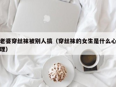 老婆穿丝袜被别人搞（穿丝袜的女生是什么心理）