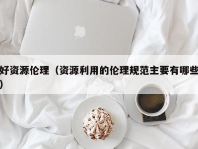 好资源伦理（资源利用的伦理规范主要有哪些）