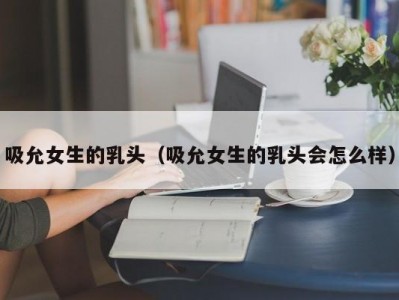 吸允女生的乳头（吸允女生的乳头会怎么样）