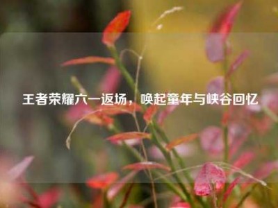 王者荣耀六一返场，唤起童年与峡谷回忆
