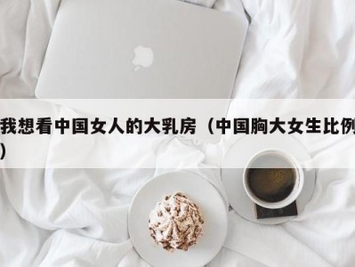 我想看中国女人的大乳房（中国胸大女生比例）