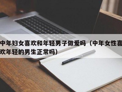 中年妇女喜欢和年轻男子做爱吗（中年女性喜欢年轻的男生正常吗）