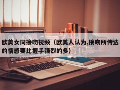 欧美女同接吻视频（欧美人认为,接吻所传达的情感要比握手强烈的多）