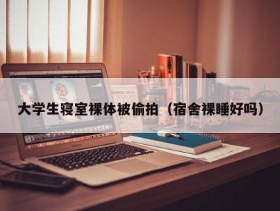 大学生寝室裸体被偷拍（宿舍裸睡好吗）