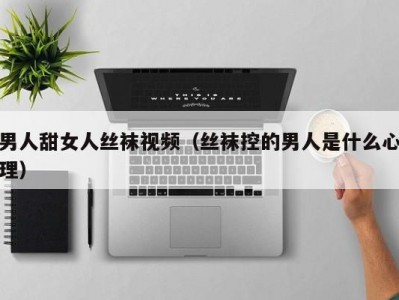 男人甜女人丝袜视频（丝袜控的男人是什么心理）