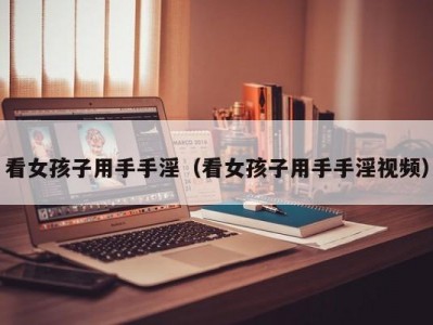 看女孩子用手手淫（看女孩子用手手淫视频）