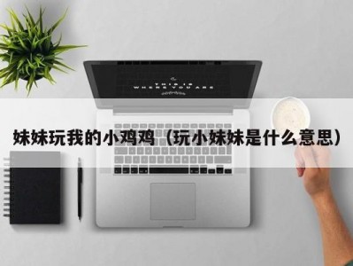 妹妹玩我的小鸡鸡（玩小妹妹是什么意思）