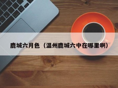 鹿城六月色（温州鹿城六中在哪里啊）