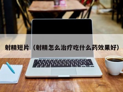 射精短片（射精怎么治疗吃什么药效果好）