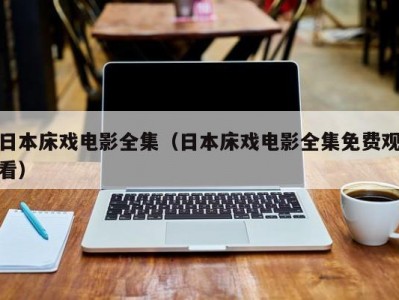 日本床戏电影全集（日本床戏电影全集免费观看）