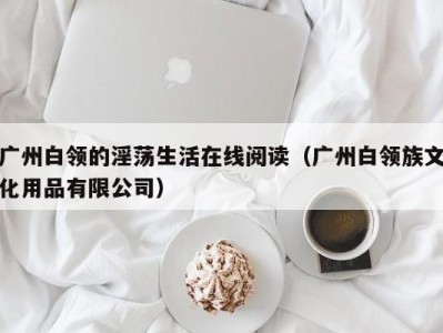 广州白领的淫荡生活在线阅读（广州白领族文化用品有限公司）