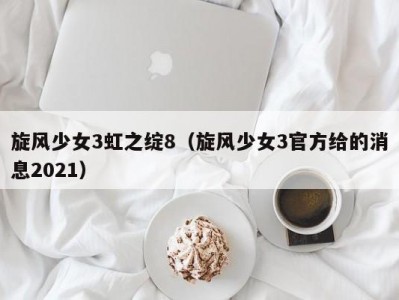 旋风少女3虹之绽8（旋风少女3官方给的消息2021）