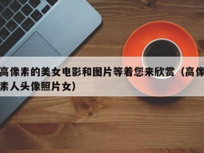 高像素的美女电影和图片等着您来欣赏（高像素人头像照片女）