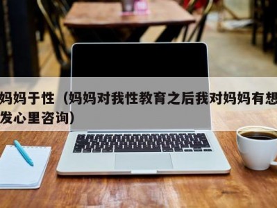 妈妈于性（妈妈对我性教育之后我对妈妈有想发心里咨询）