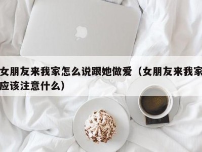 女朋友来我家怎么说跟她做爱（女朋友来我家应该注意什么）