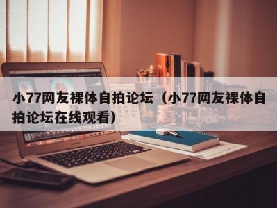 小77网友裸体自拍论坛（小77网友裸体自拍论坛在线观看）