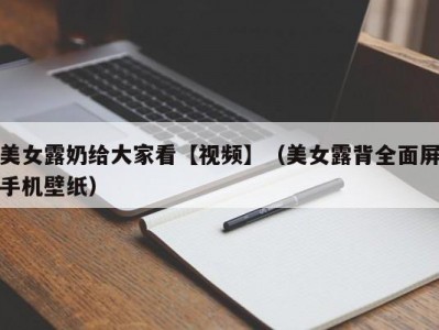 美女露奶给大家看【视频】（美女露背全面屏手机壁纸）