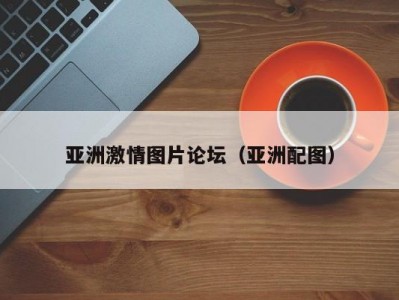 亚洲激情图片论坛（亚洲配图）