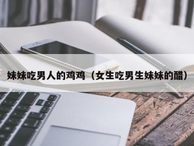 妹妹吃男人的鸡鸡（女生吃男生妹妹的醋）