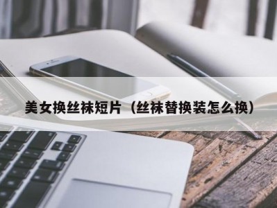 美女换丝袜短片（丝袜替换装怎么换）